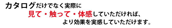 カタログだけでなく実際に見て・触って・体感していただければ、より効果を実感していただけます。